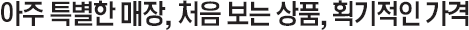 아주 특별한 매장, 처음 보는 상품, 획기적인 가격